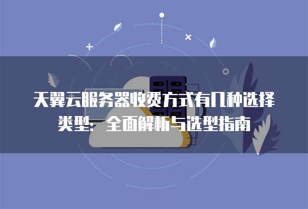 天翼云服务器收费方式有几种选择类型:全面解析与选型指南
