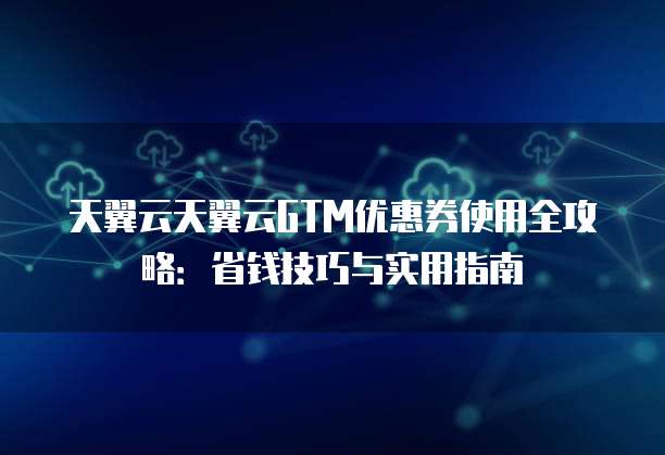 天翼云天翼云GTM优惠券使用全攻略：省钱技巧与实用指南