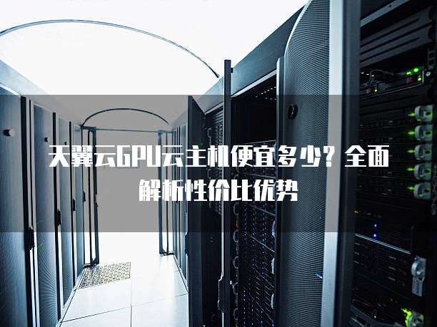 天翼云GPU云主机便宜多少?全面解析性价比优势