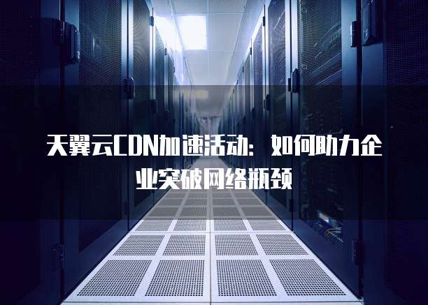 天翼云CDN加速活动:如何助力企业突破网络瓶颈