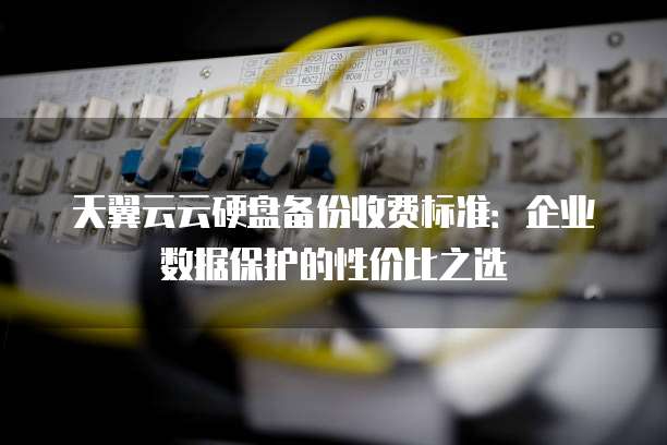 天翼云云硬盘备份收费标准:企业数据保护的性价比之选