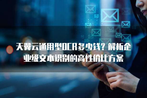 天翼云通用型OCR多少钱?解析企业级文本识别的高性价比方案