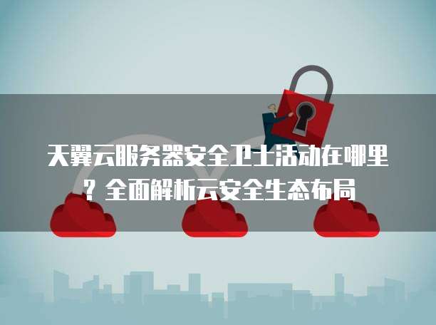 天翼云服务器安全卫士活动在哪里？全面解析云安全生态布局