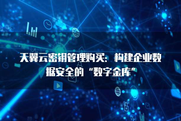 天翼云密钥管理购买:构建企业数据安全的“数字金库”