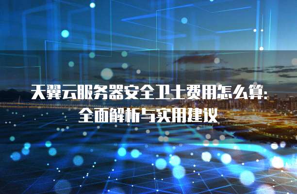 天翼云服务器安全卫士费用怎么算:全面解析与实用建议