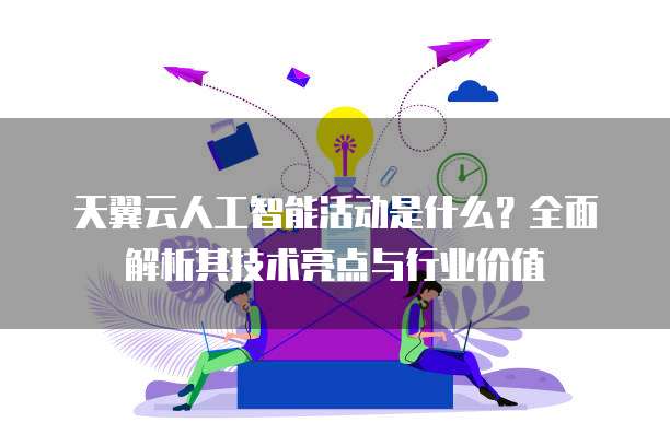 天翼云人工智能活动是什么?全面解析其技术亮点与行业价值