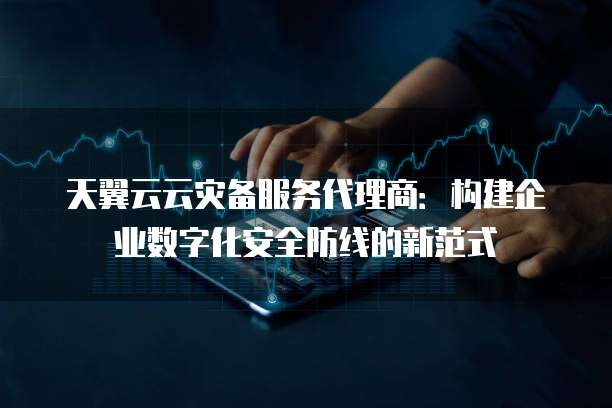 天翼云云灾备服务代理商：构建企业数字化安全防线的新范式