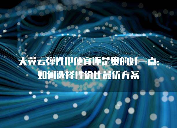 天翼云弹性IP便宜还是贵的好一点:如何选择性价比最优方案