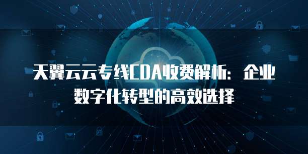天翼云云专线CDA收费解析：企业数字化转型的高效选择