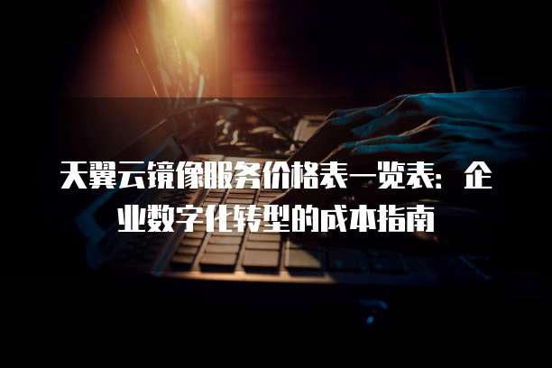 天翼云镜像服务价格表一览表:企业数字化转型的成本指南