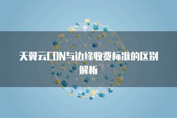 天翼云CDN与边缘收费标准的区别解析