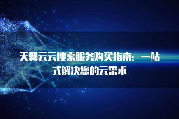 天翼云云搜索服务购买指南:一站式解决您的云需求