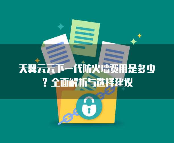天翼云云下一代防火墙费用是多少?全面解析与选择建议