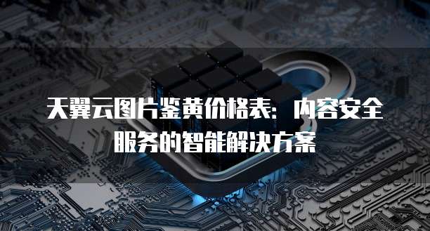 天翼云图片鉴黄价格表：内容安全服务的智能解决方案