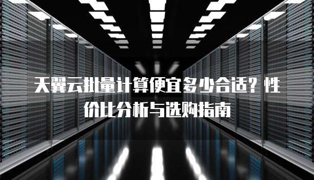 天翼云批量计算便宜多少合适?性价比分析与选购指南