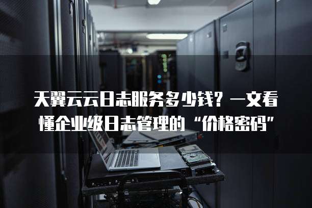 天翼云云日志服务多少钱?一文看懂企业级日志管理的“价格密码”