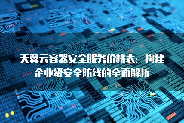 天翼云容器安全服务价格表:构建企业级安全防线的全面解析