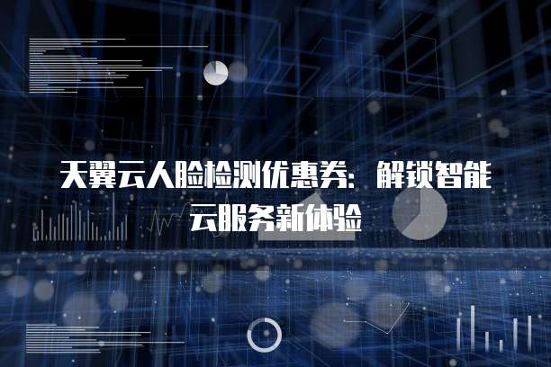 天翼云人脸检测优惠券:解锁智能云服务新体验