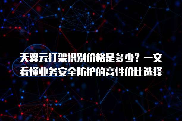 天翼云打架识别价格是多少?一文看懂业务安全防护的高性价比选择