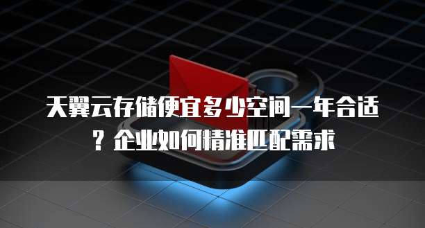 天翼云存储便宜多少空间一年合适?企业如何精准匹配需求