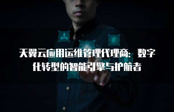 天翼云应用运维管理代理商:数字化转型的智能引擎与护航者