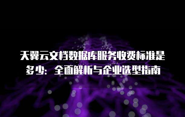天翼云文档数据库服务收费标准是多少：全面解析与企业选型指南