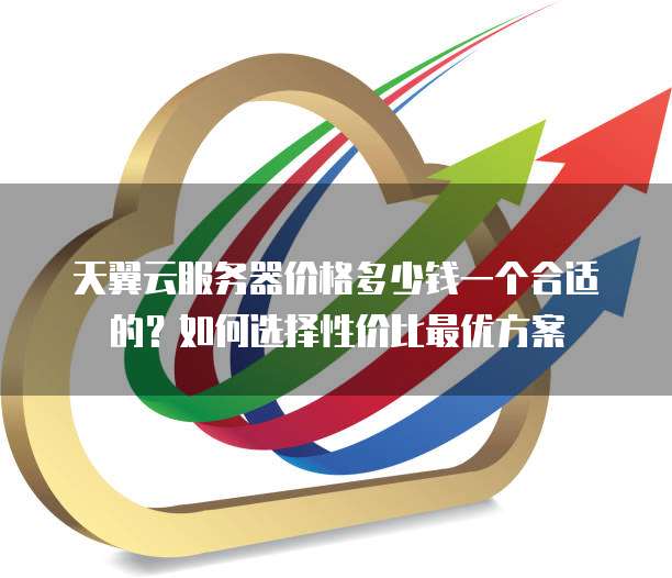 天翼云服务器价格多少钱一个合适的?如何选择性价比最优方案
