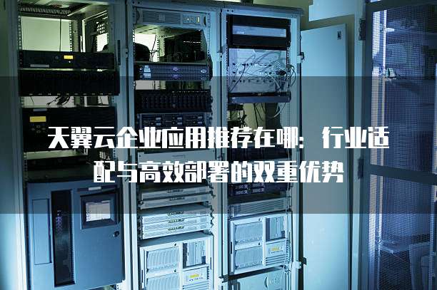 天翼云企业应用推荐在哪:行业适配与高效部署的双重优势