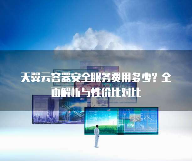 天翼云容器安全服务费用多少?全面解析与性价比对比