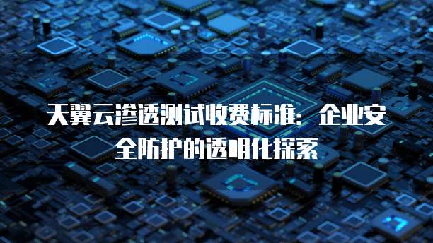 天翼云渗透测试收费标准:企业安全防护的透明化探索