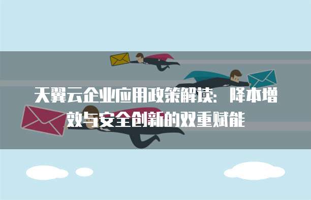 天翼云企业应用政策解读:降本增效与安全创新的双重赋能