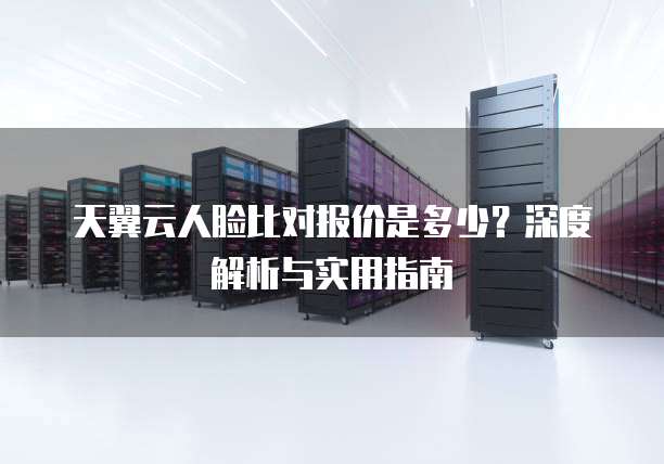天翼云人脸比对报价是多少?深度解析与实用指南