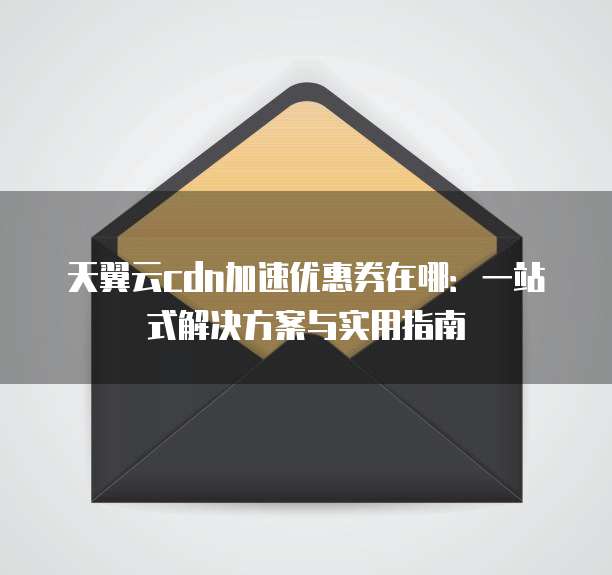 天翼云cdn加速优惠券在哪:一站式解决方案与实用指南
