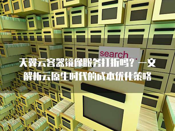 天翼云容器镜像服务打折吗?一文解析云原生时代的成本优化策略