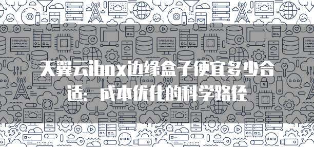 天翼云ibox边缘盒子便宜多少合适:成本优化的科学路径