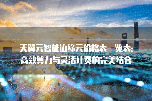 天翼云智能边缘云价格表一览表：高效算力与灵活计费的完美结合