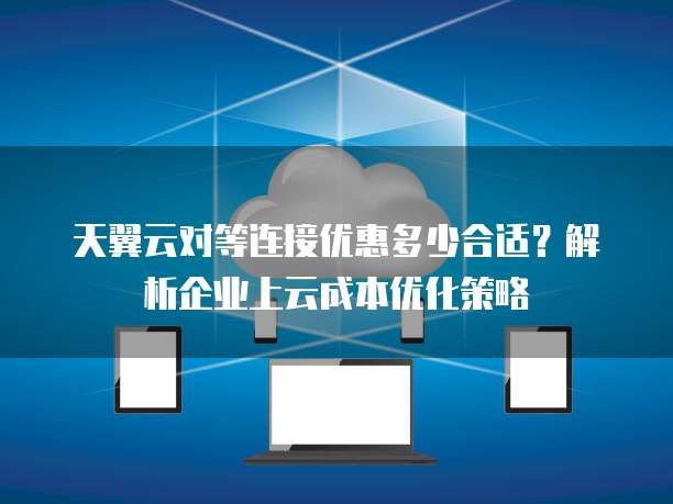 天翼云对等连接优惠多少合适?解析企业上云成本优化策略