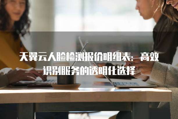天翼云人脸检测报价明细表:高效识别服务的透明化选择