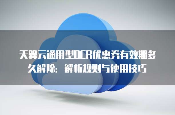 天翼云通用型OCR优惠券有效期多久解除:解析规则与使用技巧