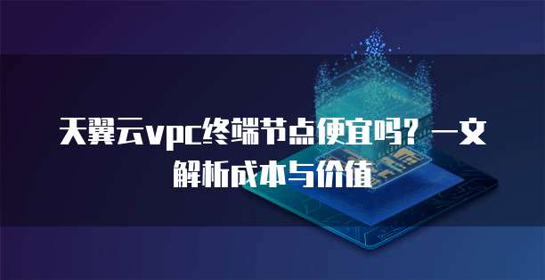 天翼云vpc终端节点便宜吗?一文解析成本与价值