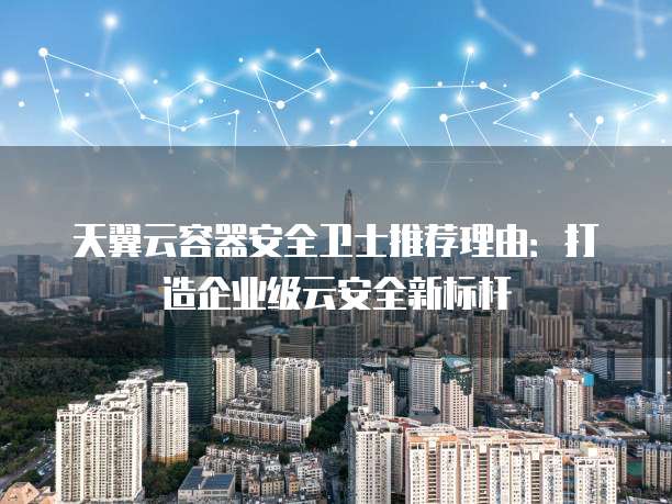 天翼云容器安全卫士推荐理由:打造企业级云安全新标杆