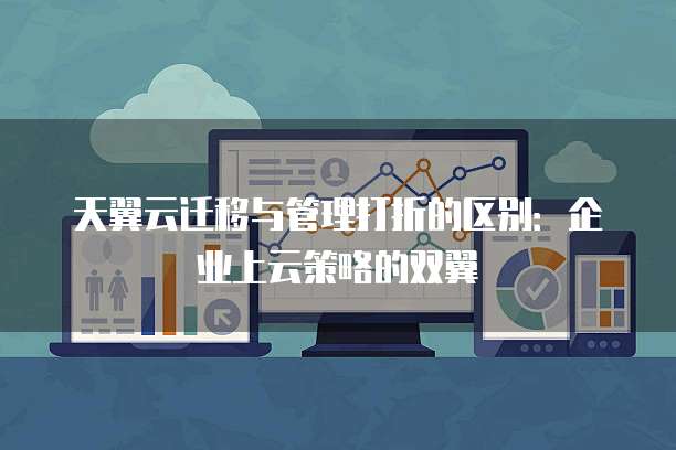 天翼云迁移与管理打折的区别:企业上云策略的双翼