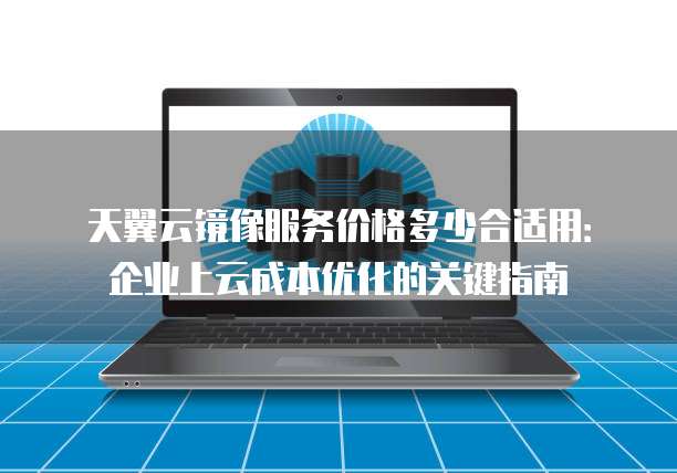 天翼云镜像服务价格多少合适用:企业上云成本优化的关键指南