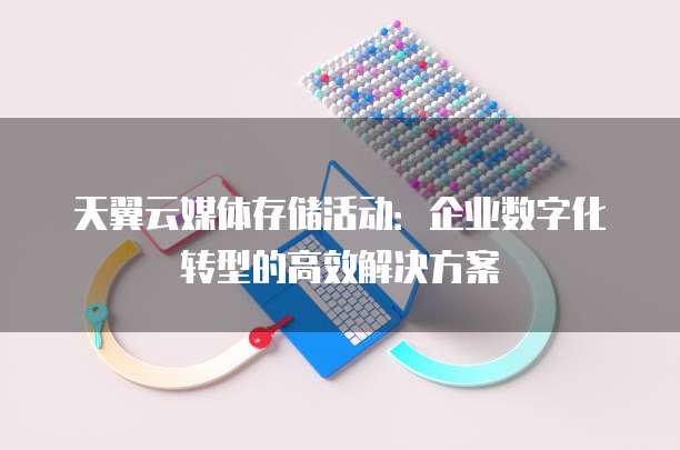 天翼云媒体存储活动:企业数字化转型的高效解决方案