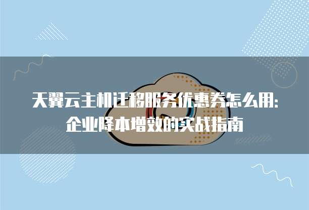 天翼云主机迁移服务优惠券怎么用:企业降本增效的实战指南
