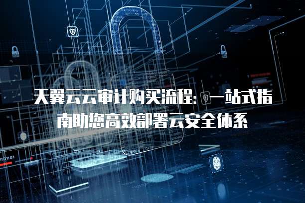 天翼云云审计购买流程:一站式指南助您高效部署云安全体系