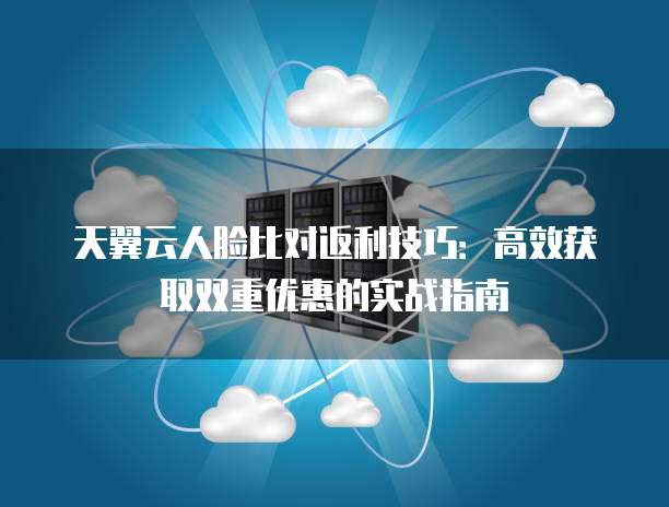 天翼云人脸比对返利技巧:高效获取双重优惠的实战指南