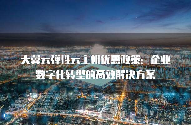 天翼云弹性云主机优惠政策:企业数字化转型的高效解决方案