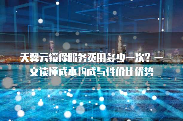 天翼云镜像服务费用多少一次?一文读懂成本构成与性价比优势