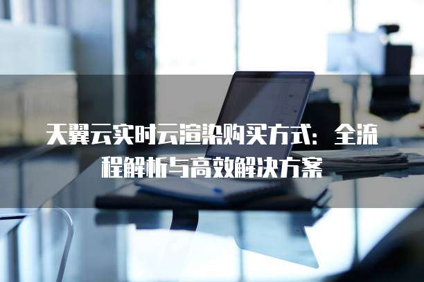 天翼云实时云渲染购买方式：全流程解析与高效解决方案